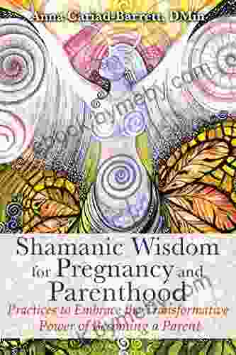 Shamanic Wisdom For Pregnancy And Parenthood: Practices To Embrace The Transformative Power Of Becoming A Parent