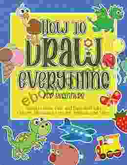 How To Draw Everything For Beginners: Learn To Draw Cute And Easy Stuff Like Flowers Dinosaurs Vehicles Animals And More